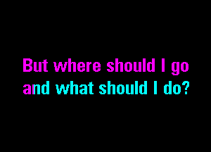 But where should I go

and what should I do?