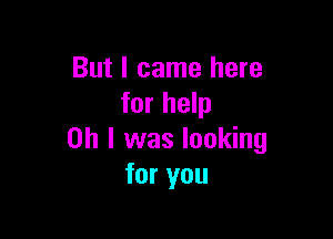 But I came here
for help

on I was looking
for you