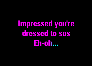 Impressed you're

dressed to sos
Eh-oh...