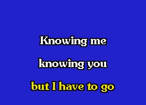 Knowing me

knowing you

but I have to go