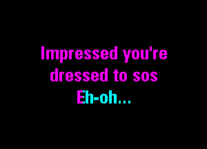 Impressed you're

dressed to sos
Eh-oh...