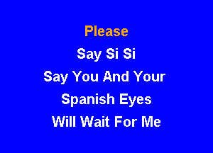 Please
Say Si Si
Say You And Your

Spanish Eyes
Will Wait For Me