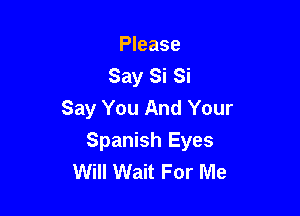 Please
Say Si Si
Say You And Your

Spanish Eyes
Will Wait For Me