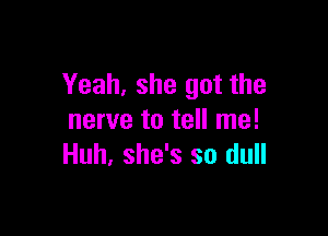 Yeah, she got the

nerve to tell me!
Huh, she's so dull