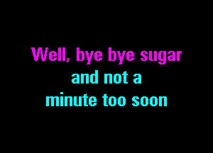 Well, bye bye sugar

and not a
minute too soon