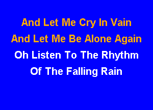And Let Me Cry In Vain
And Let Me Be Alone Again
0h Listen To The Rhythm

Of The Falling Rain