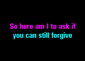 So here am I to ask if

you can still forgive