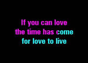 If you can love

the time has come
for love to live