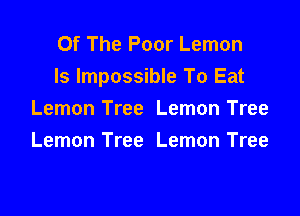 Of The Poor Lemon
ls Impossible To Eat

Lemon Tree Lemon Tree
Lemon Tree Lemon Tree