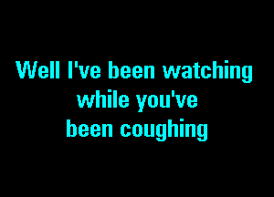 Well I've been watching

while you've
been coughing