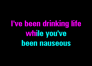 I've been drinking life

while you've
been nauseous