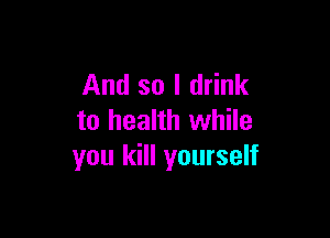 And so I drink

to health while
you kill yourself