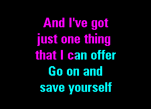 And I've got
just one thing

that I can offer
Go on and
save yourself