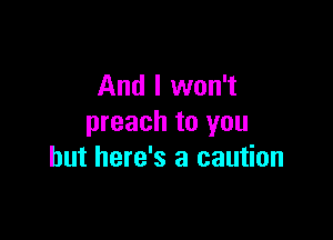 And I won't

preach to you
but here's a caution