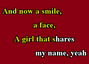 And now a smile,

a face,

A girl that shares

my name, yeah