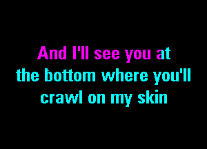 And I'll see you at

the bottom where you'll
crawl on my skin