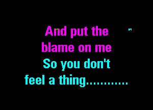 And put the 
blame on me

So you don't
feel a thing ............