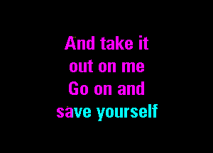 And take it
out on me

Go on and
save yourself