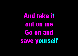 And take it
out on me

Go on and
save yourself