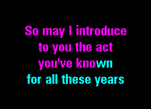 So may I introduce
to you the act

you've known
for all these years