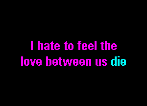 I hate to feel the

love between us die