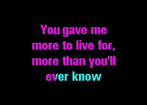 You gave me
more to live for,

more than you'll
ever know