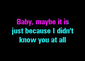 Baby, maybe it is

just because I didn't
know you at all