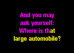 And you may
ask yourselfi

Where is that
large automobile?