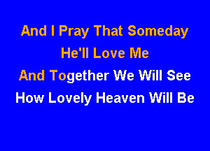 And I Pray That Someday
He'll Love Me
And Together We Will See

How Lovely Heaven Will Be