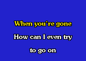 When you're gone

How can I even try

to go on