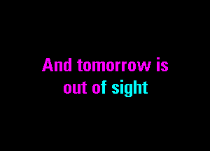 And tomorrow is

out of sight
