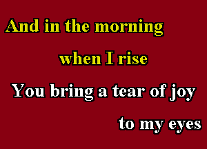 And in the morning

when I rise

You bring a tear ofjoy

to my eyes