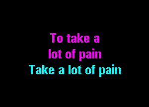 To take a

lot of pain
Take a lot of pain