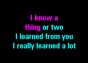 I know a
thing or two

I learned from you
I really learned a lot