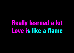 Really learned a lot

Love is like a flame