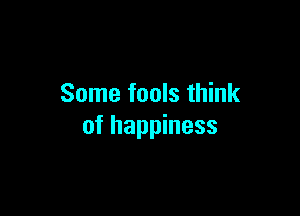Some fools think

of happiness