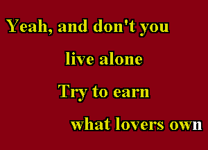 Yeah, and don't you

live alone
Try to earn

what lovers own