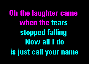 Oh the laughter came
when the tears

stopped falling
Now all I do

is iust call your name