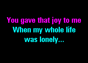 You gave that joy to me
When my whole life

was lonely...