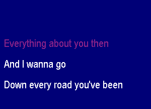 And I wanna go

Down every road you've been