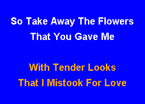 So Take Away The Flowers
That You Gave Me

With Tender Looks
That I Mistook For Love