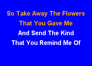 So Take Away The Flowers
That You Gave Me
And Send The Kind

That You Remind Me 0f