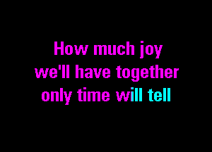 How much joy
we'll have together

only time will tell