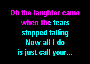 Oh the laughter came
when the tears

stopped falling
Now all I do
is just call your...