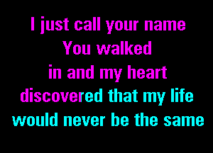 I iust call your name
You walked
in and my heart
discovered that my life
would never be the same