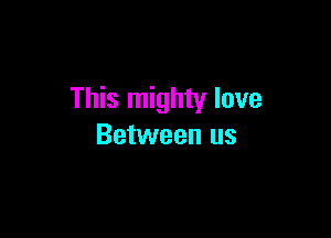 This mighty love

Between us