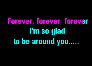 Forever, forever, forever
I'm so glad

to be around you .....