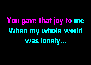 You gave that joy to me
When my whole world

was lonely...