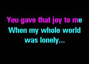 You gave that joy to me
When my whole world

was lonely...