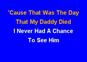 'Cause That Was The Day
That My Daddy Died
I Never Had A Chance

To See Him